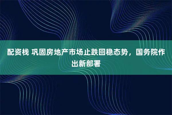 配资栈 巩固房地产市场止跌回稳态势，国务院作出新部署