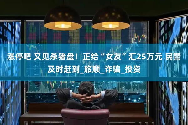 涨停吧 又见杀猪盘！正给“女友”汇25万元 民警及时赶到_旅顺_诈骗_投资