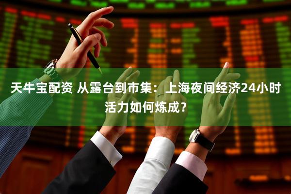 天牛宝配资 从露台到市集：上海夜间经济24小时活力如何炼成？