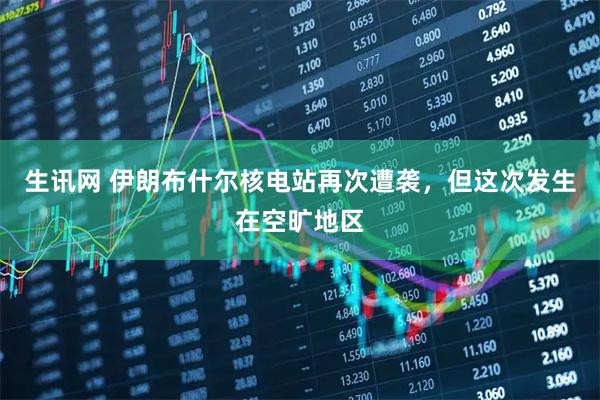生讯网 伊朗布什尔核电站再次遭袭，但这次发生在空旷地区