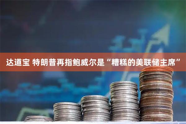 达道宝 特朗普再指鲍威尔是“糟糕的美联储主席”