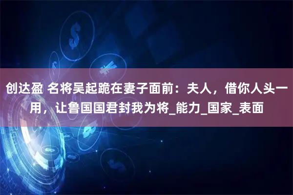 创达盈 名将吴起跪在妻子面前：夫人，借你人头一用，让鲁国国君封我为将_能力_国家_表面
