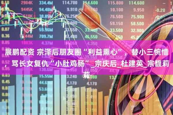 展鹏配资 宗泽后朋友圈“利益熏心”，替小三惋惜，骂长女复仇“小肚鸡肠”_宗庆后_杜建英_宗馥莉