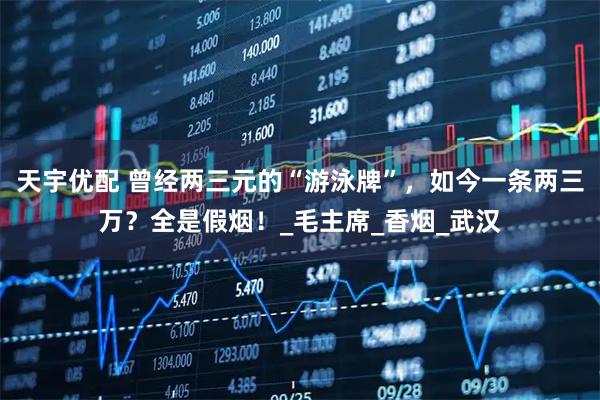 天宇优配 曾经两三元的“游泳牌”，如今一条两三万？全是假烟！_毛主席_香烟_武汉