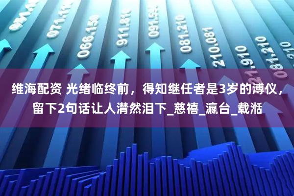 维海配资 光绪临终前，得知继任者是3岁的溥仪，留下2句话让人潸然泪下_慈禧_瀛台_载湉