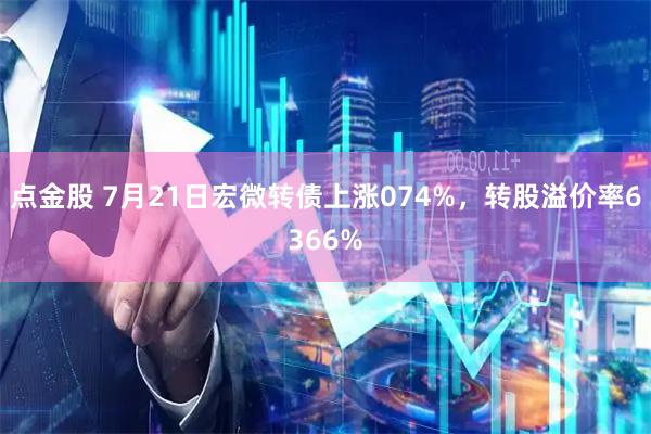 点金股 7月21日宏微转债上涨074%，转股溢价率6366%