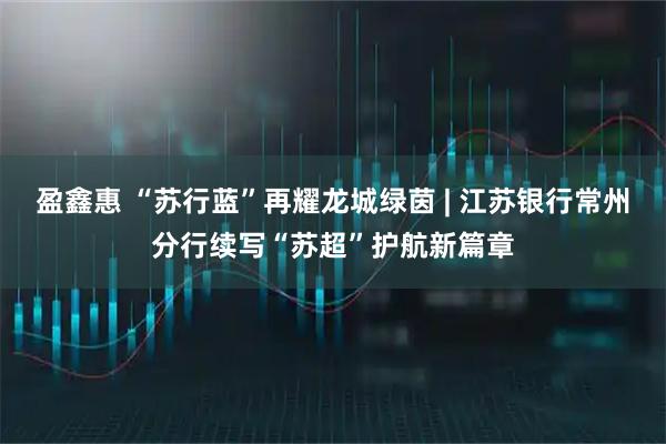 盈鑫惠 “苏行蓝”再耀龙城绿茵 | 江苏银行常州分行续写“苏超”护航新篇章