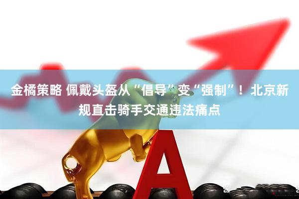 金橘策略 佩戴头盔从“倡导”变“强制”！北京新规直击骑手交通违法痛点