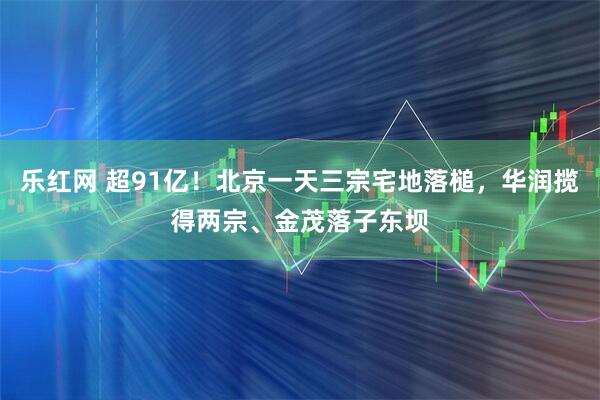 乐红网 超91亿！北京一天三宗宅地落槌，华润揽得两宗、金茂落子东坝