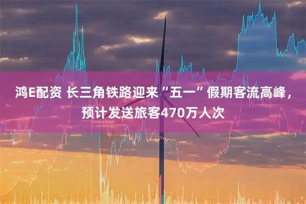 鸿E配资 长三角铁路迎来“五一”假期客流高峰，预计发送旅客470万人次
