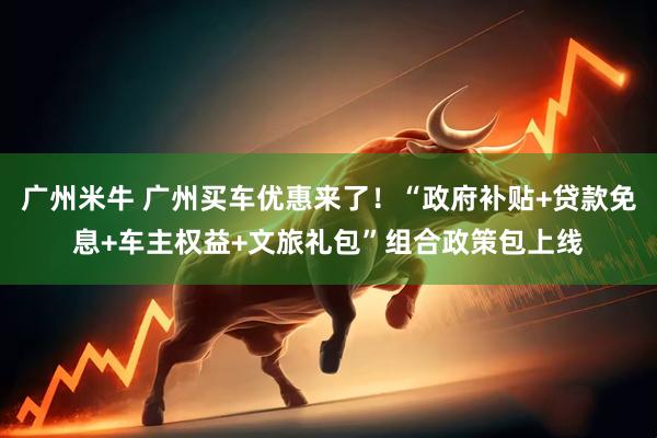 广州米牛 广州买车优惠来了！“政府补贴+贷款免息+车主权益+文旅礼包”组合政策包上线
