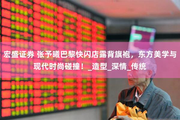 宏盛证券 张予曦巴黎快闪店露背旗袍，东方美学与现代时尚碰撞！_造型_深情_传统