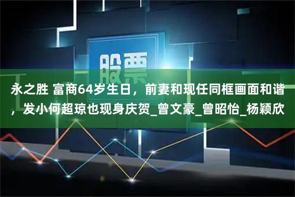 永之胜 富商64岁生日，前妻和现任同框画面和谐，发小何超琼也现身庆贺_曾文豪_曾昭怡_杨颖欣