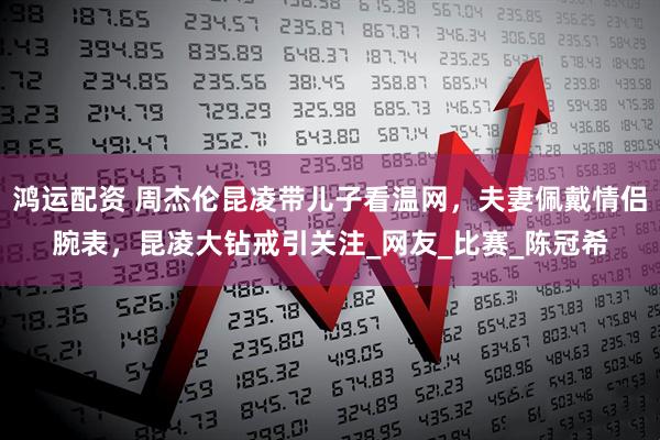 鸿运配资 周杰伦昆凌带儿子看温网，夫妻佩戴情侣腕表，昆凌大钻戒引关注_网友_比赛_陈冠希