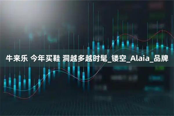 牛来乐 今年买鞋 洞越多越时髦_镂空_Alaia_品牌