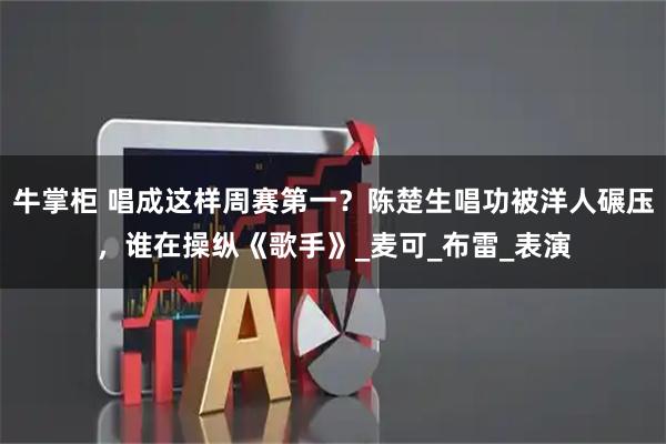 牛掌柜 唱成这样周赛第一？陈楚生唱功被洋人碾压，谁在操纵《歌手》_麦可_布雷_表演