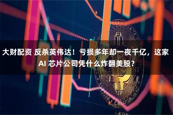 大财配资 反杀英伟达！亏损多年却一夜千亿，这家 AI 芯片公司凭什么炸翻美股？