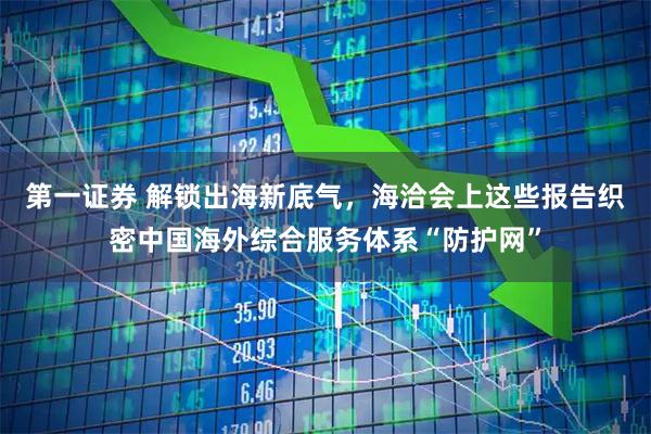 第一证券 解锁出海新底气，海洽会上这些报告织密中国海外综合服务体系“防护网”