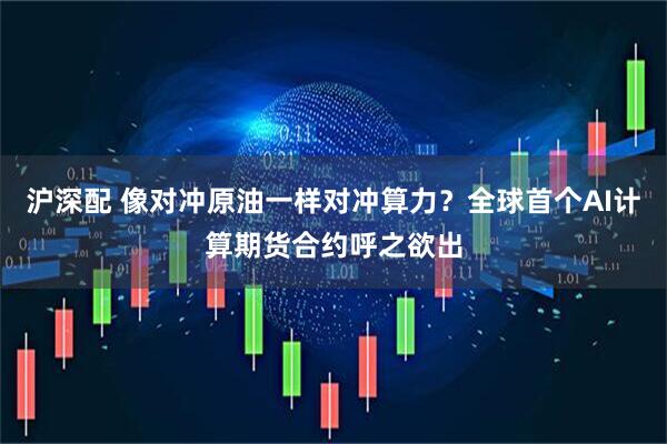 沪深配 像对冲原油一样对冲算力？全球首个AI计算期货合约呼之欲出