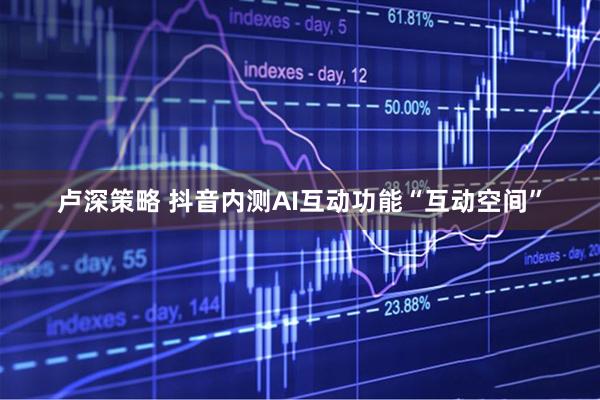 卢深策略 抖音内测AI互动功能“互动空间”