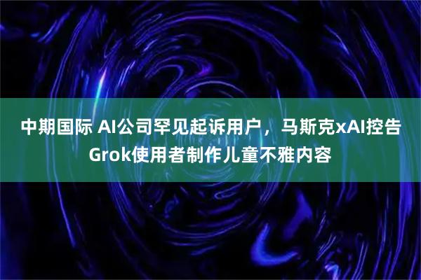 中期国际 AI公司罕见起诉用户，马斯克xAI控告Grok使用者制作儿童不雅内容